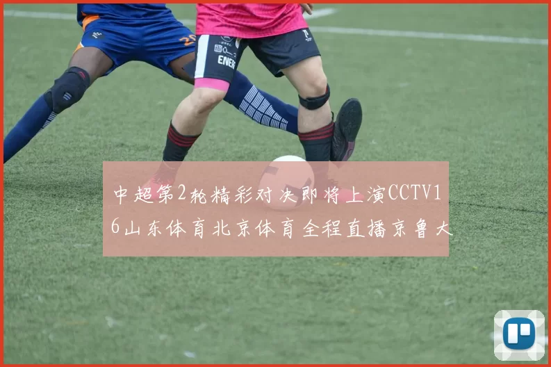 中超第2轮精彩对决即将上演CCTV16山东体育北京体育全程直播京鲁大战