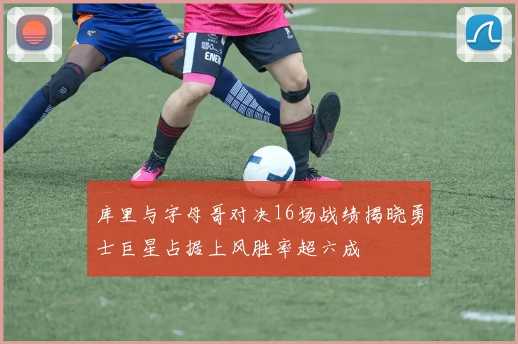 库里与字母哥对决16场战绩揭晓勇士巨星占据上风胜率超六成
