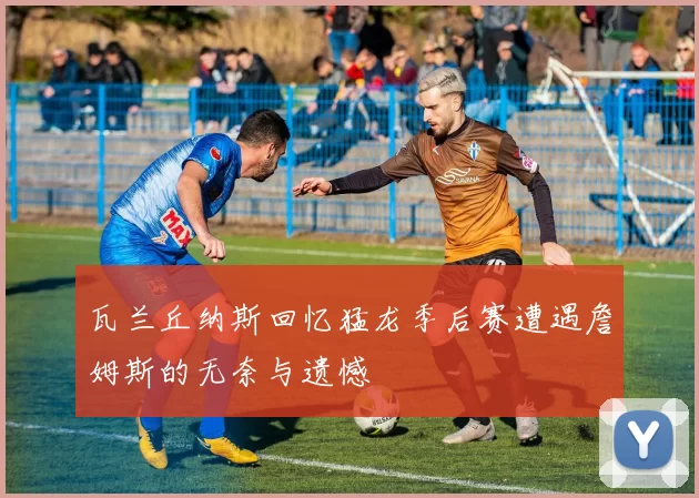 瓦兰丘纳斯回忆猛龙季后赛遭遇詹姆斯的无奈与遗憾