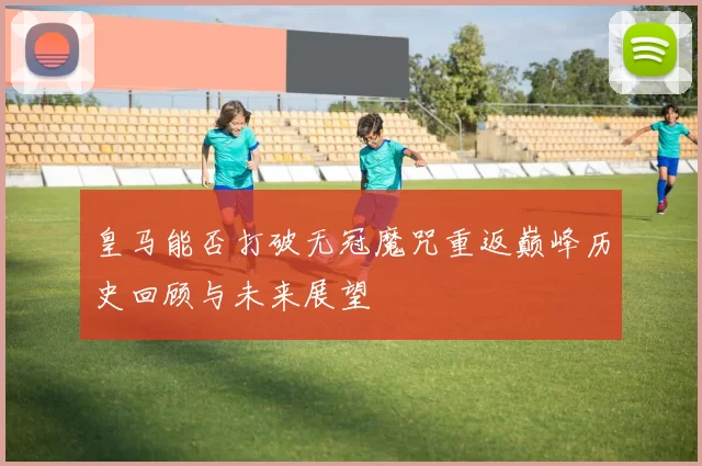 皇马能否打破无冠魔咒重返巅峰历史回顾与未来展望