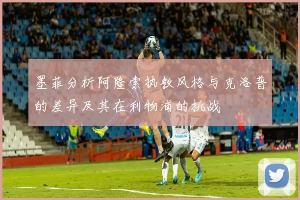 墨菲分析阿隆索执教风格与克洛普的差异及其在利物浦的挑战