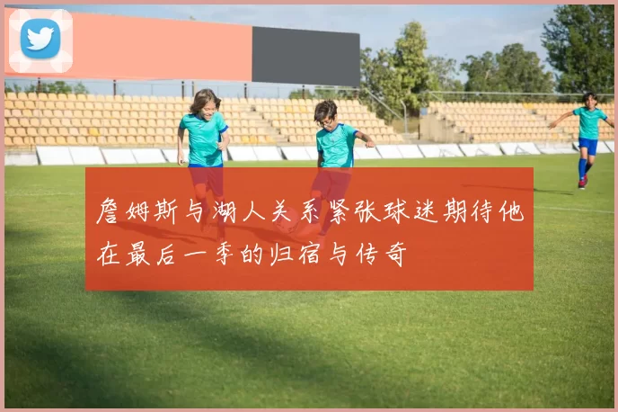 詹姆斯与湖人关系紧张球迷期待他在最后一季的归宿与传奇