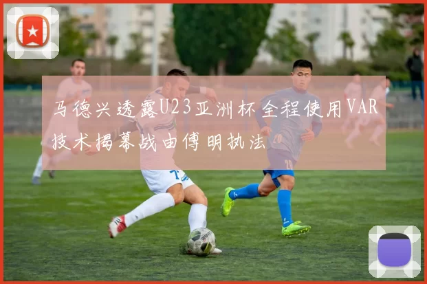 马德兴透露U23亚洲杯全程使用VAR技术揭幕战由傅明执法