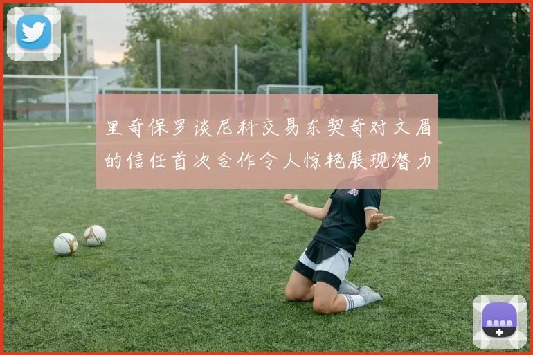 里奇保罗谈尼科交易东契奇对文眉的信任首次合作令人惊艳展现潜力