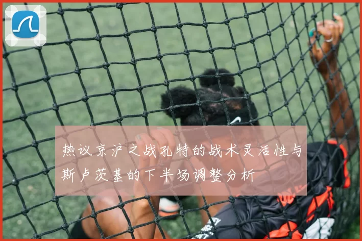 热议京沪之战孔特的战术灵活性与斯卢茨基的下半场调整分析