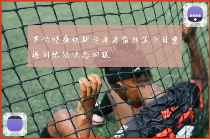 罗伯特桑切斯与库库雷利亚今日重返训练场状态回暖