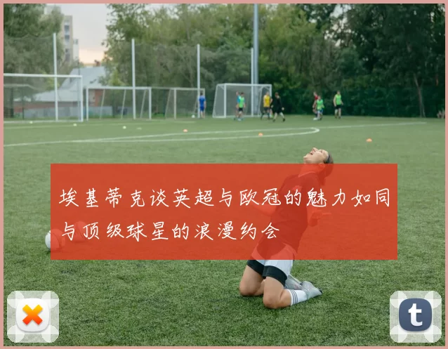 埃基蒂克谈英超与欧冠的魅力如同与顶级球星的浪漫约会
